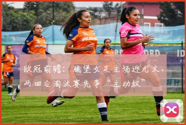 欧冠前瞻：狼堡女足主场迎尤文，两回合淘汰赛先争“主动权”