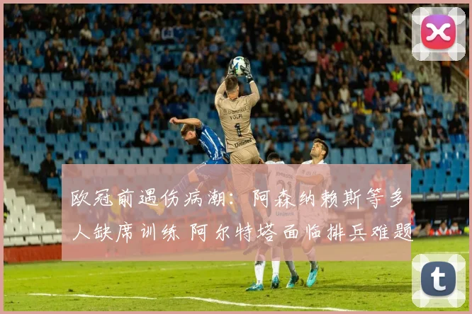 欧冠前遇伤病潮：阿森纳赖斯等多人缺席训练 阿尔特塔面临排兵难题