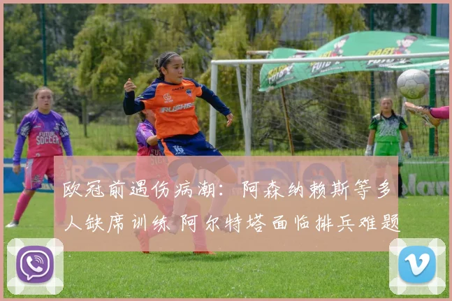 欧冠前遇伤病潮：阿森纳赖斯等多人缺席训练 阿尔特塔面临排兵难题