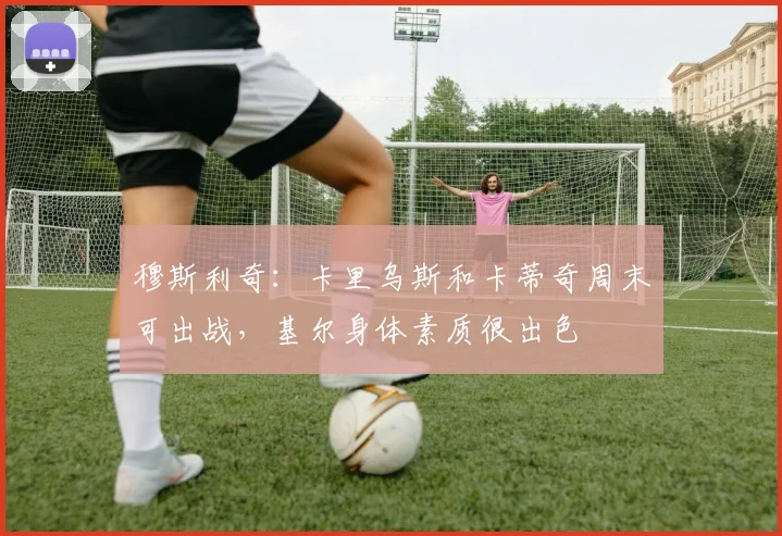 穆斯利奇：卡里乌斯和卡蒂奇周末可出战，基尔身体素质很出色